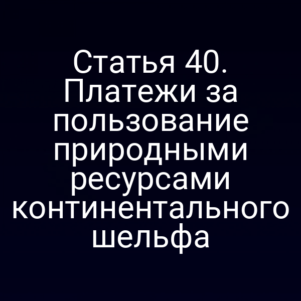 Статья 40. Платежи за пользование природными ресурсами континентального шельфа