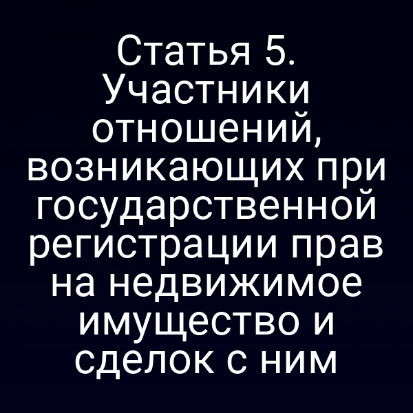 Статья 5. Участники отношений, возникающих при государственной регистрации прав на недвижимое имущество и сделок с ним