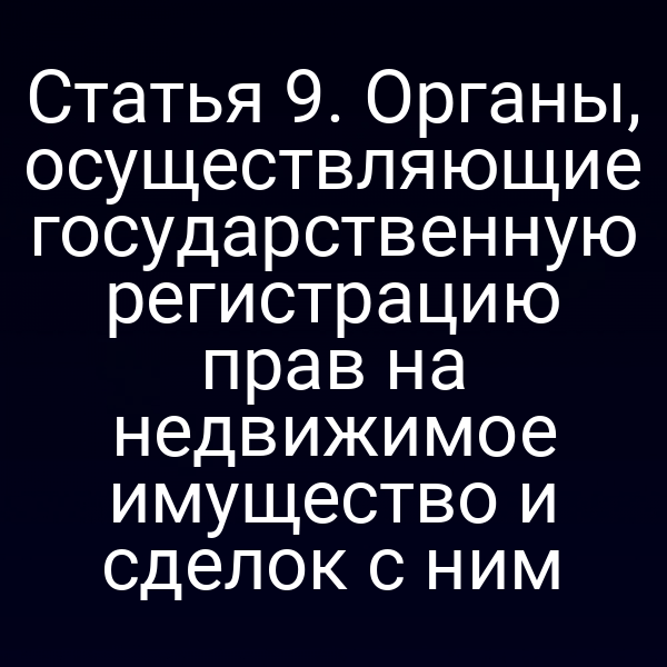 Статья 9. Органы, осуществляющие государственную регистрацию прав на недвижимое имущество и сделок с ним