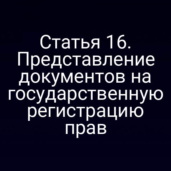 Статья 16. Представление документов на государственную регистрацию прав