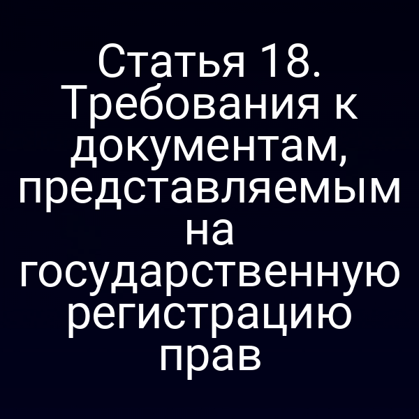 Статья 18. Требования к документам, представляемым на государственную регистрацию прав