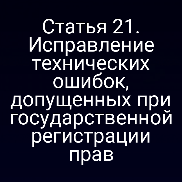 Статья 21. Исправление технических ошибок, допущенных при государственной регистрации прав