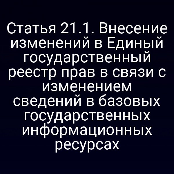 Статья 21.1. Внесение изменений в Единый государственный реестр прав в связи с изменением сведений в базовых государственных информационных ресурсах