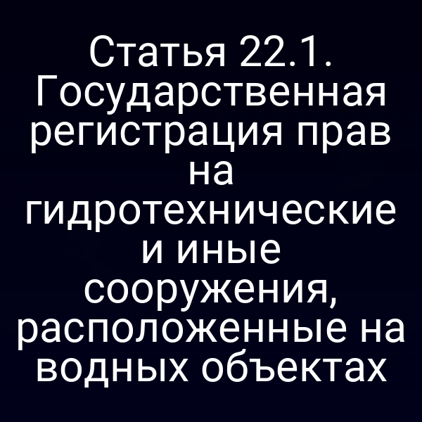 Статья 22.1. Государственная регистрация прав на гидротехнические и иные сооружения, расположенные на водных объектах