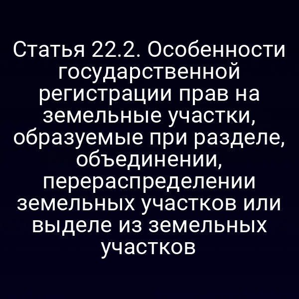 Статья 22.2. Особенности государственной регистрации прав на земельные участки, образуемые при разделе, объединении, перераспределении земельных участков или выделе из земельных участков