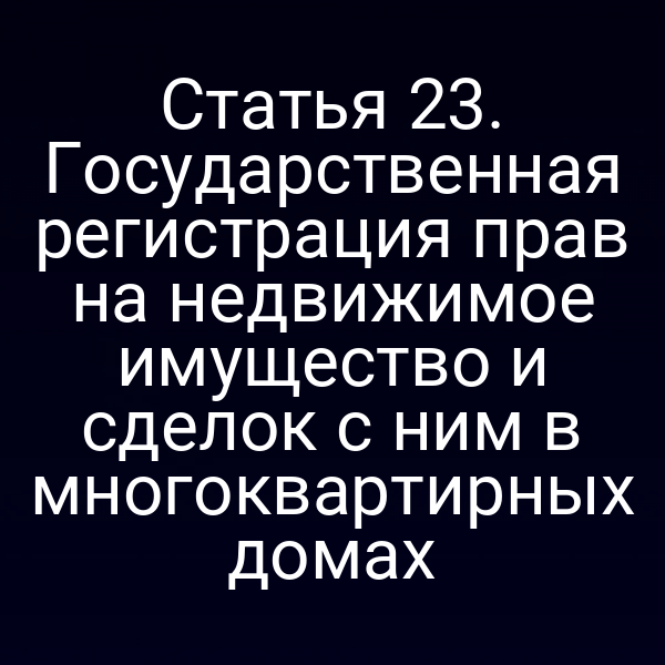 Статья 23. Государственная регистрация прав на недвижимое имущество и сделок с ним в многоквартирных домах