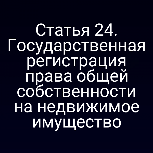 Статья 24. Государственная регистрация права общей собственности на недвижимое имущество