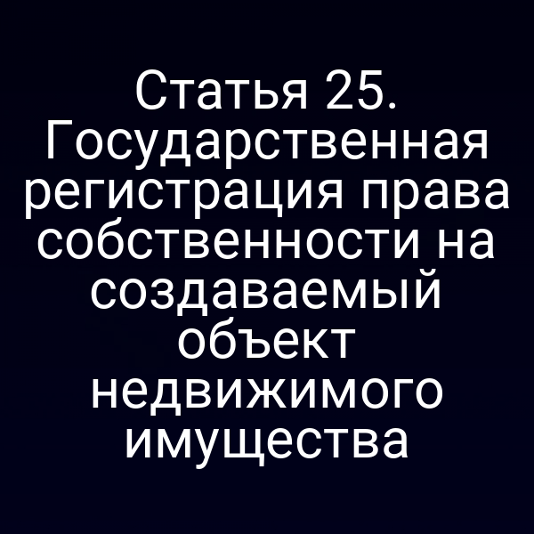 Статья 25. Государственная регистрация права собственности на создаваемый объект недвижимого имущества