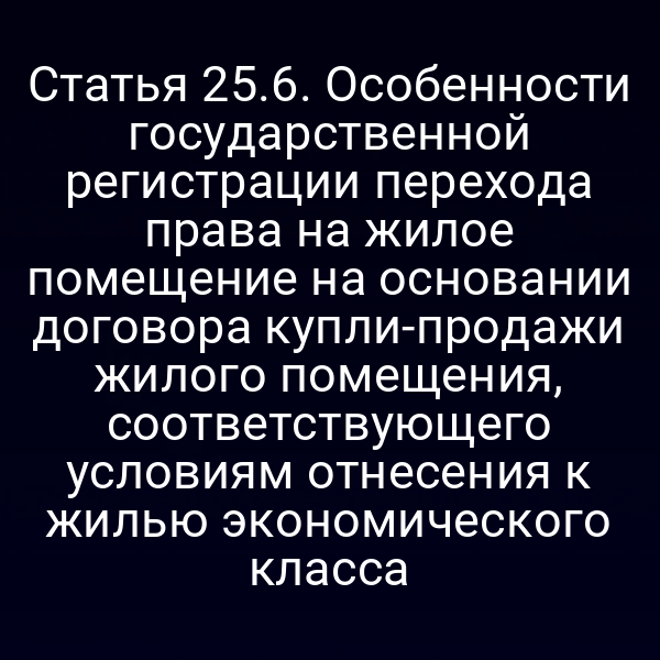 Статья 25.6. Особенности государственной регистрации перехода права на жилое помещение на основании договора купли-продажи жилого помещения, соответствующего условиям отнесения к жилью экономического класса