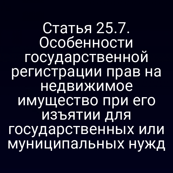 Статья 25.7. Особенности государственной регистрации прав на недвижимое имущество при его изъятии для государственных или муниципальных нужд
