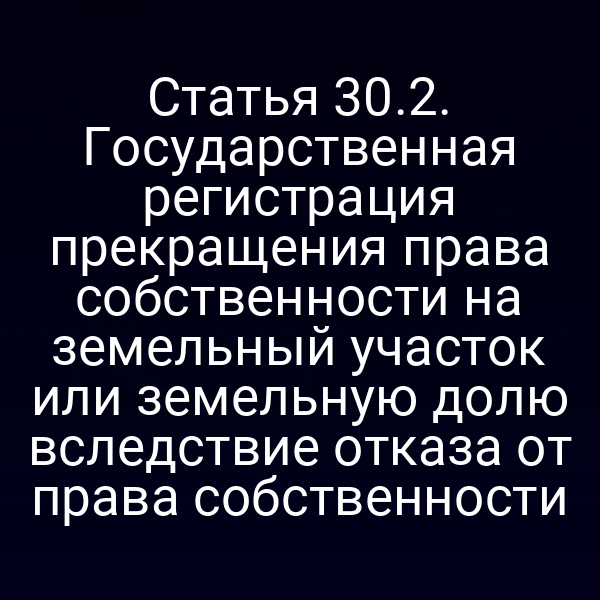 Статья 30.2. Государственная регистрация прекращения права собственности на земельный участок или земельную долю вследствие отказа от права собственности