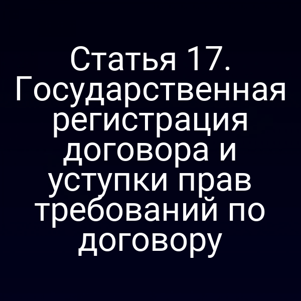 Статья 17. Государственная регистрация договора и уступки прав требований по договору