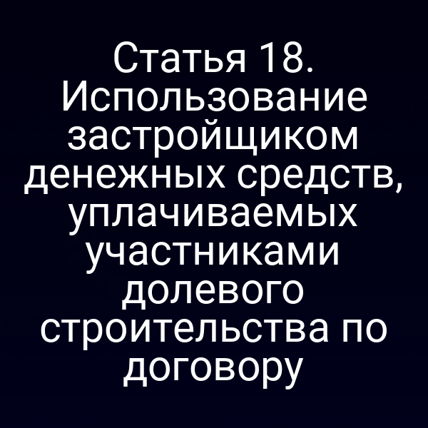 Статья 18. Использование застройщиком денежных средств, уплачиваемых участниками долевого строительства по договору