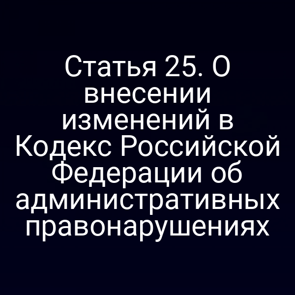 Статья 25. О внесении изменений в Кодекс Российской Федерации об административных правонарушениях