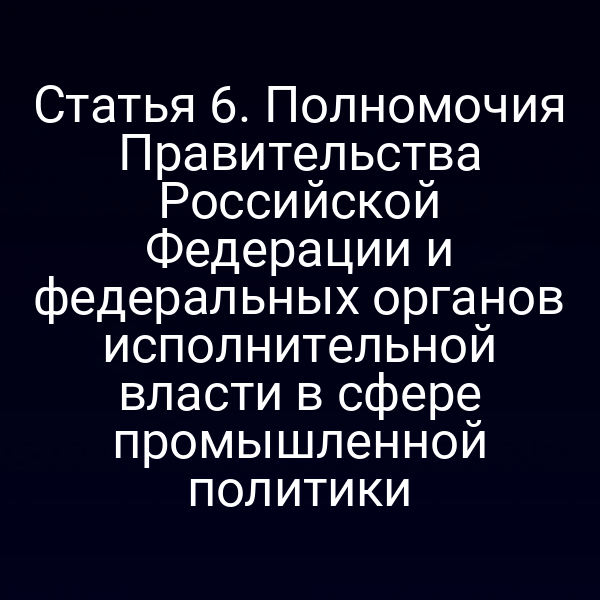 Статья 6. Полномочия Правительства Российской Федерации и федеральных органов исполнительной власти в сфере промышленной политики