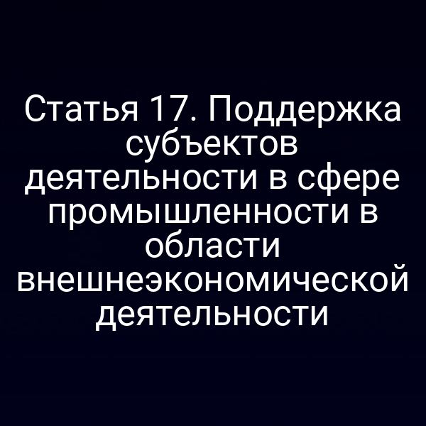 Статья 17. Поддержка субъектов деятельности в сфере промышленности в области внешнеэкономической деятельности