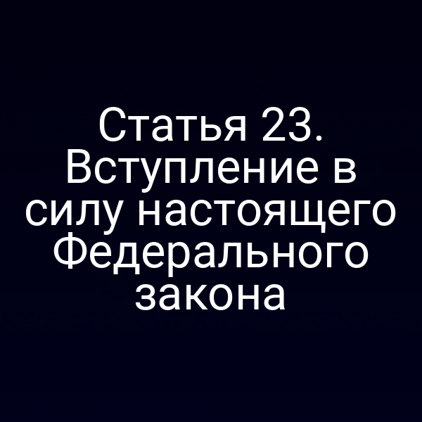 Статья 23. Вступление в силу настоящего Федерального закона