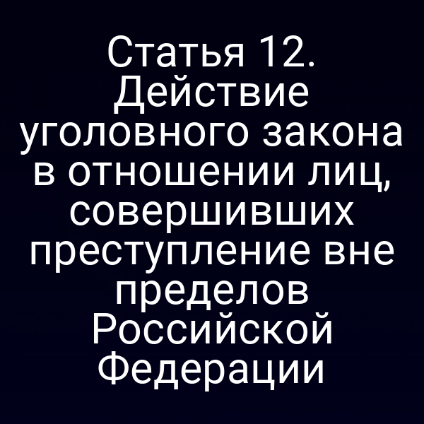 Статья 12. Действие уголовного закона в отношении лиц, совершивших преступление вне пределов Российской Федерации