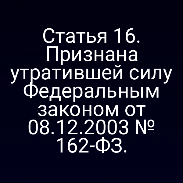 Статья 16. Признана утратившей силу Федеральным законом от 08.12.2003 № 162-ФЗ.
