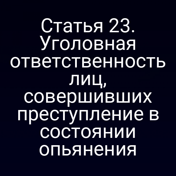 Статья 23. Уголовная ответственность лиц, совершивших преступление в состоянии опьянения