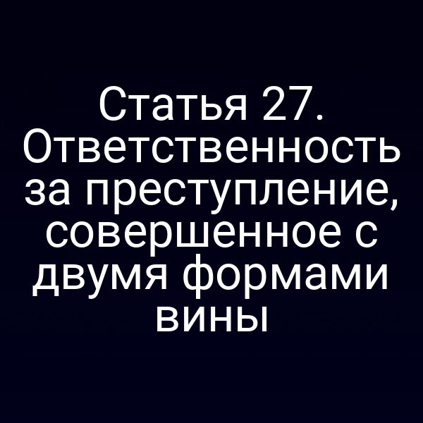 Статья 27. Ответственность за преступление, совершенное с двумя формами вины