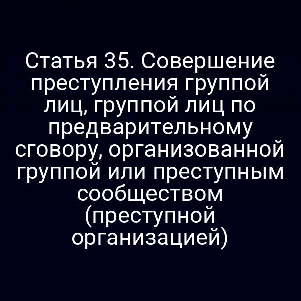 Статья 35. Совершение преступления группой лиц, группой лиц по предварительному сговору, организованной группой или преступным сообществом (преступной организацией)
