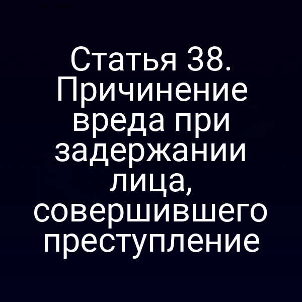 Статья 38. Причинение вреда при задержании лица, совершившего преступление