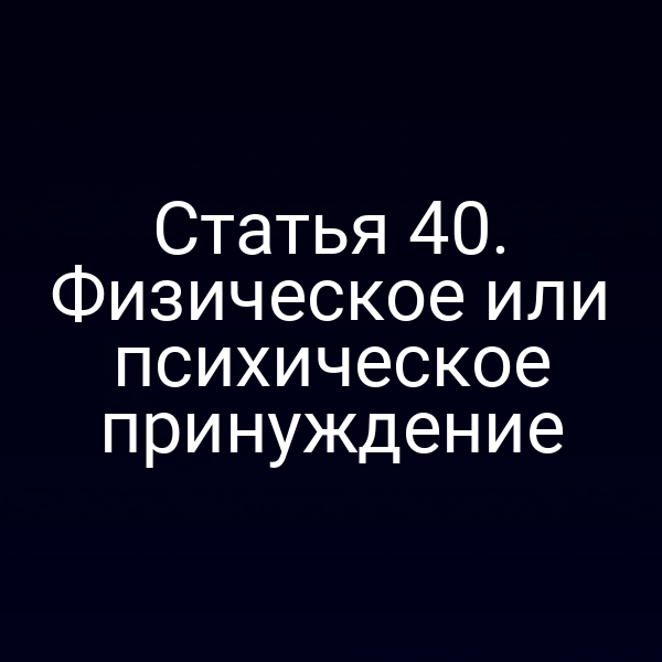 Статья 40. Физическое или психическое принуждение