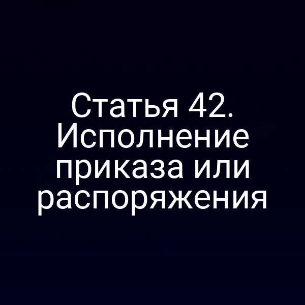 Статья 42. Исполнение приказа или распоряжения