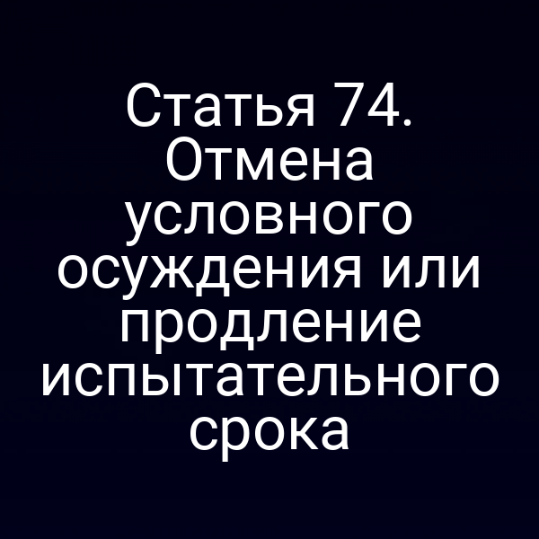 Статья 74. Отмена условного осуждения или продление испытательного срока