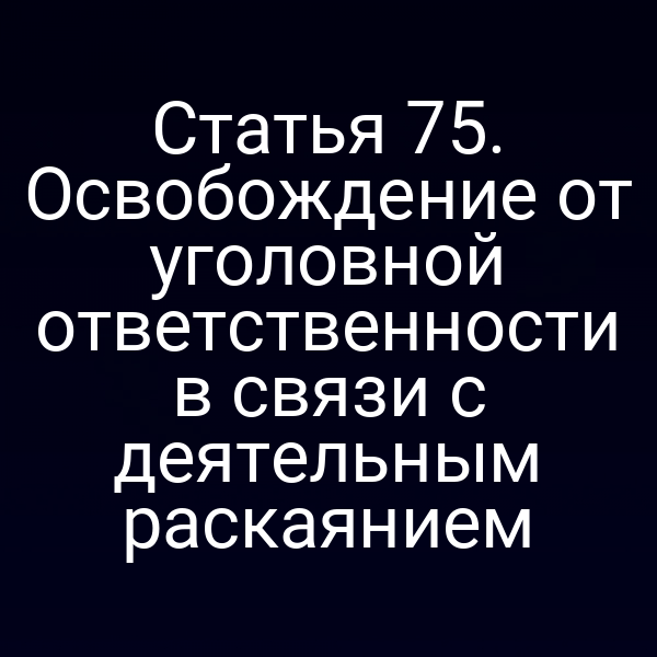 Статья 75. Освобождение от уголовной ответственности в связи с деятельным раскаянием