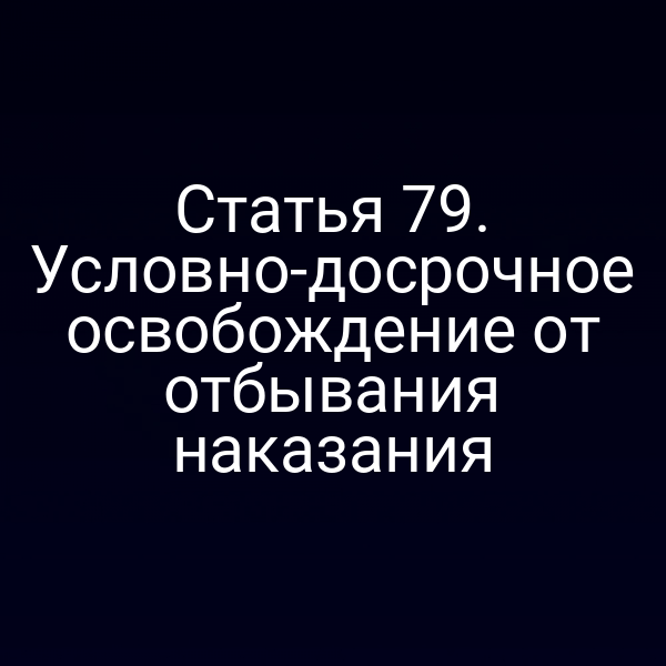Статья 79. Условно-досрочное освобождение от отбывания наказания