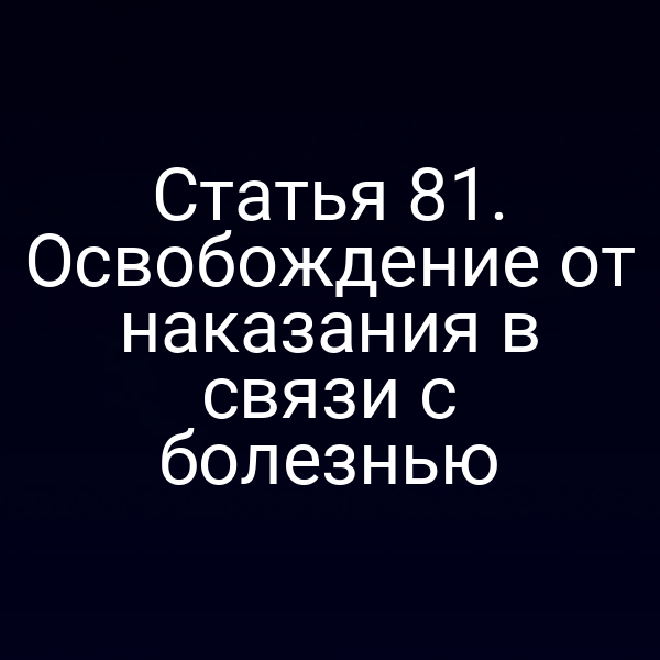Статья 81. Освобождение от наказания в связи с болезнью