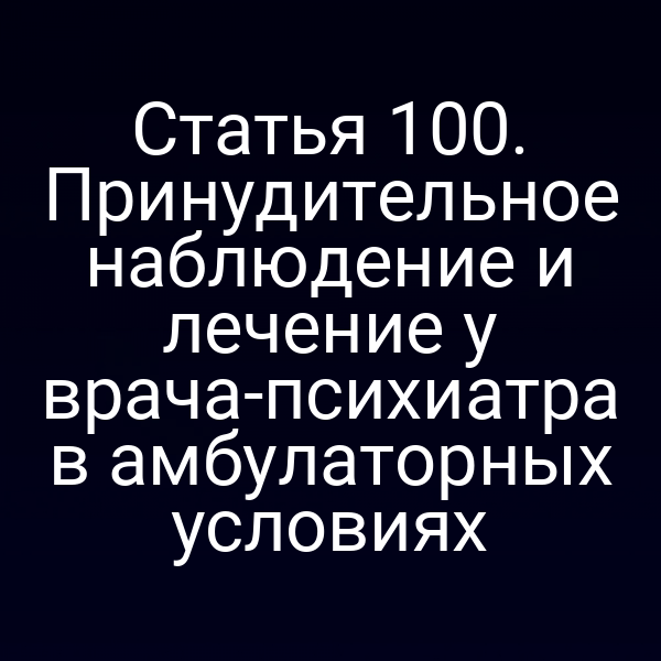 Статья 100. Принудительное наблюдение и лечение у врача-психиатра в амбулаторных условиях