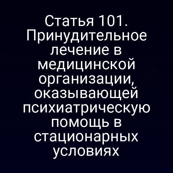 Статья 101. Принудительное лечение в медицинской организации, оказывающей психиатрическую помощь в стационарных условиях