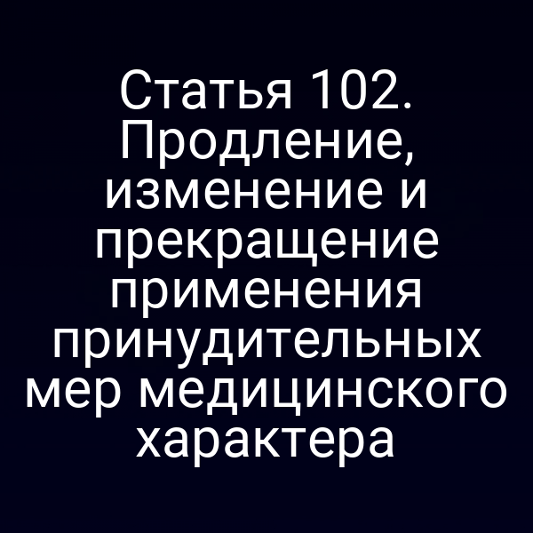 Статья 102. Продление, изменение и прекращение применения принудительных мер медицинского характера