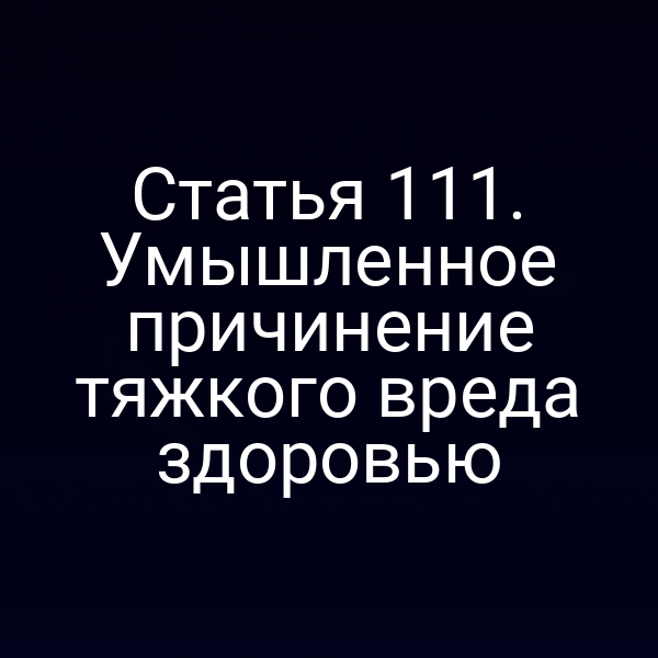 Статья 111. Умышленное причинение тяжкого вреда здоровью