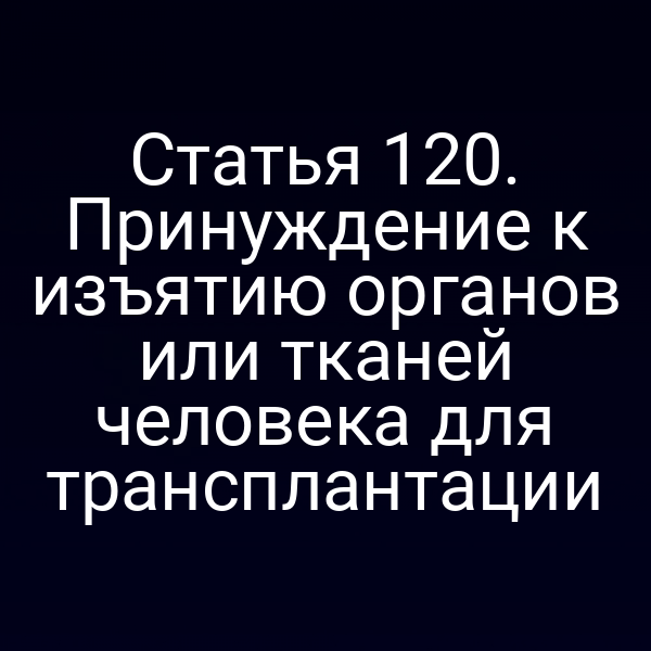 Статья 120. Принуждение к изъятию органов или тканей человека для трансплантации