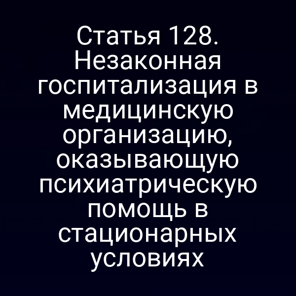 Статья 128. Незаконная госпитализация в медицинскую организацию, оказывающую психиатрическую помощь в стационарных условиях