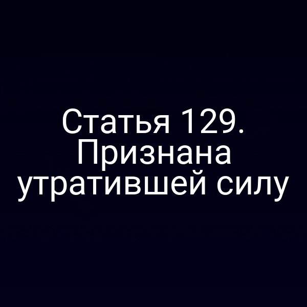 Статья 129. Признана утратившей силу