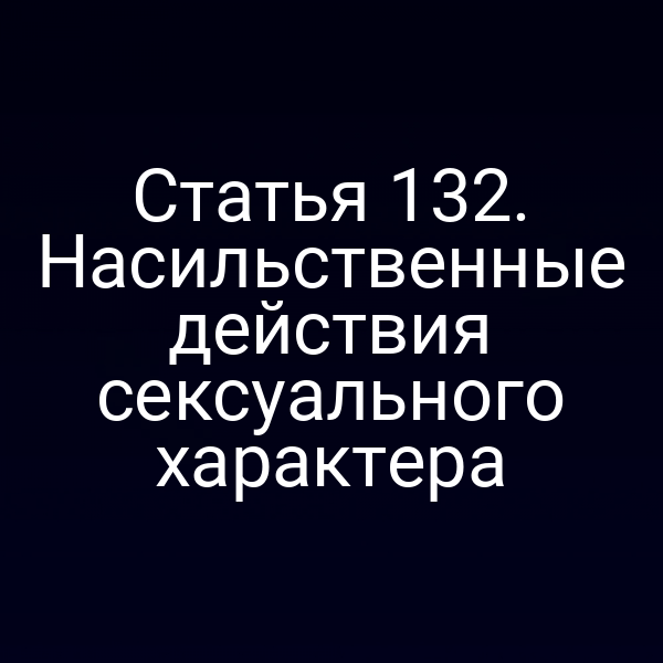 Статья 132. Насильственные действия сексуального характера