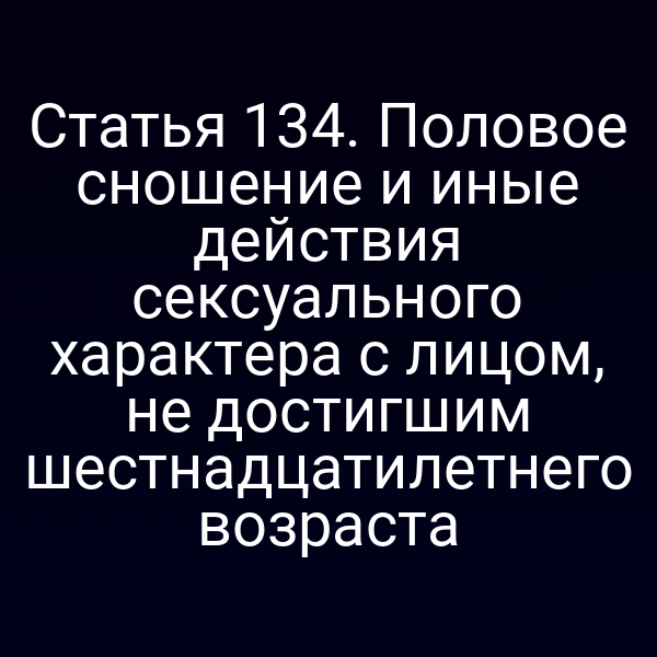 Статья 134. Половое сношение и иные действия сексуального характера с лицом, не достигшим шестнадцатилетнего возраста