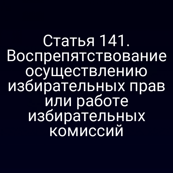 Статья 141. Воспрепятствование осуществлению избирательных прав или работе избирательных комиссий