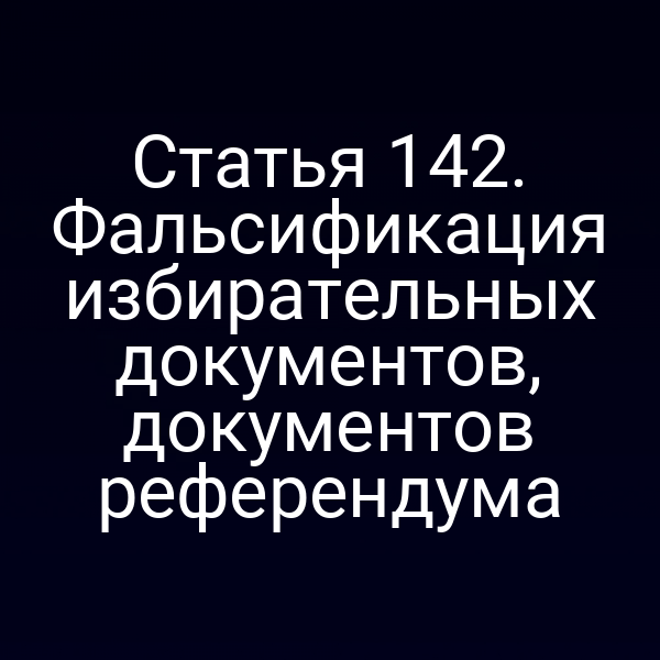 Статья 142. Фальсификация избирательных документов, документов референдума