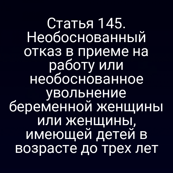 Статья 145. Необоснованный отказ в приеме на работу или необоснованное увольнение беременной женщины или женщины, имеющей детей в возрасте до трех лет