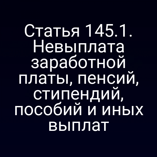Статья 145.1. Невыплата заработной платы, пенсий, стипендий, пособий и иных выплат