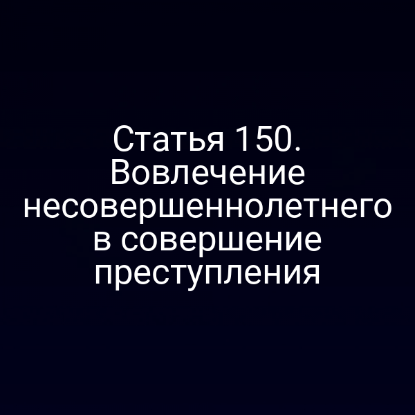 Статья 150. Вовлечение несовершеннолетнего в совершение преступления