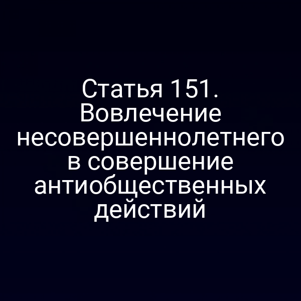 Статья 151. Вовлечение несовершеннолетнего в совершение антиобщественных действий