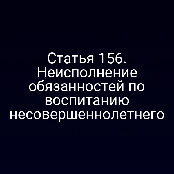 Статья 156. Неисполнение обязанностей по воспитанию несовершеннолетнего