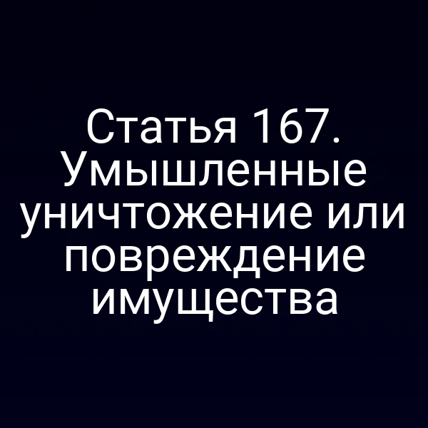 Статья 167. Умышленные уничтожение или повреждение имущества